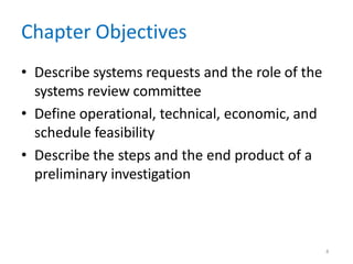 4
Chapter Objectives
• Describe systems requests and the role of the
systems review committee
• Define operational, technical, economic, and
schedule feasibility
• Describe the steps and the end product of a
preliminary investigation
 