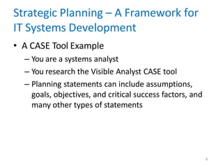 8
Strategic Planning – A Framework for
IT Systems Development
• A CASE Tool Example
– You are a systems analyst
– You research the Visible Analyst CASE tool
– Planning statements can include assumptions,
goals, objectives, and critical success factors, and
many other types of statements
 