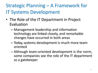 9
Strategic Planning – A Framework for
IT Systems Development
• The Role of the IT Department in Project
Evaluation
– Management leadership and information
technology are linked closely, and remarkable
changes have occurred in both areas
– Today, systems development is much more team
oriented
– Although team-oriented development is the norm,
some companies see the role of the IT department
as a gatekeeper
 