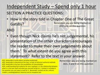 Independent Study – Spend only 1 hour
SECTION A PRACTICE QUESTIONS:
• How is the story told in Chapter One of The Great
Remember you are being marked on
Gatsby?
AO2 only on this question
AND
• Even though Nick claims he’s not judgemental, his
presentation of the other characters encourages
the reader to make their own judgements about
them.’ To what extent do you agree with this
statement? Refer to the text in your answer.
AO1: being able to write about narrative analytically
AO2: being able to deconstruct the text, to look at technical authorial methods
AO3: being able to lay bare the possibilities of interpretation
AO4: understanding that evidence for your readings is in the relationship between
what is in the text itself and what you yourself bring to it. Context is included in
the question you just have to look for it. Remember context can be: cultural,
modern, autobiographical, historical and its reception too.

Remember you are being marked on
AO1, 3 and 4 on this question

 