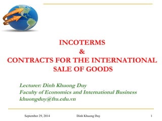 INCOTERMS 
& 
CONTRACTS FOR THE INTERNATIONAL 
SALE OF GOODS 
Lecturer: Dinh Khuong Duy 
Faculty of Economics and International Business 
khuongduy@ftu.edu.vn 
September 29, 2014 Dinh Khuong Duy 1 
 