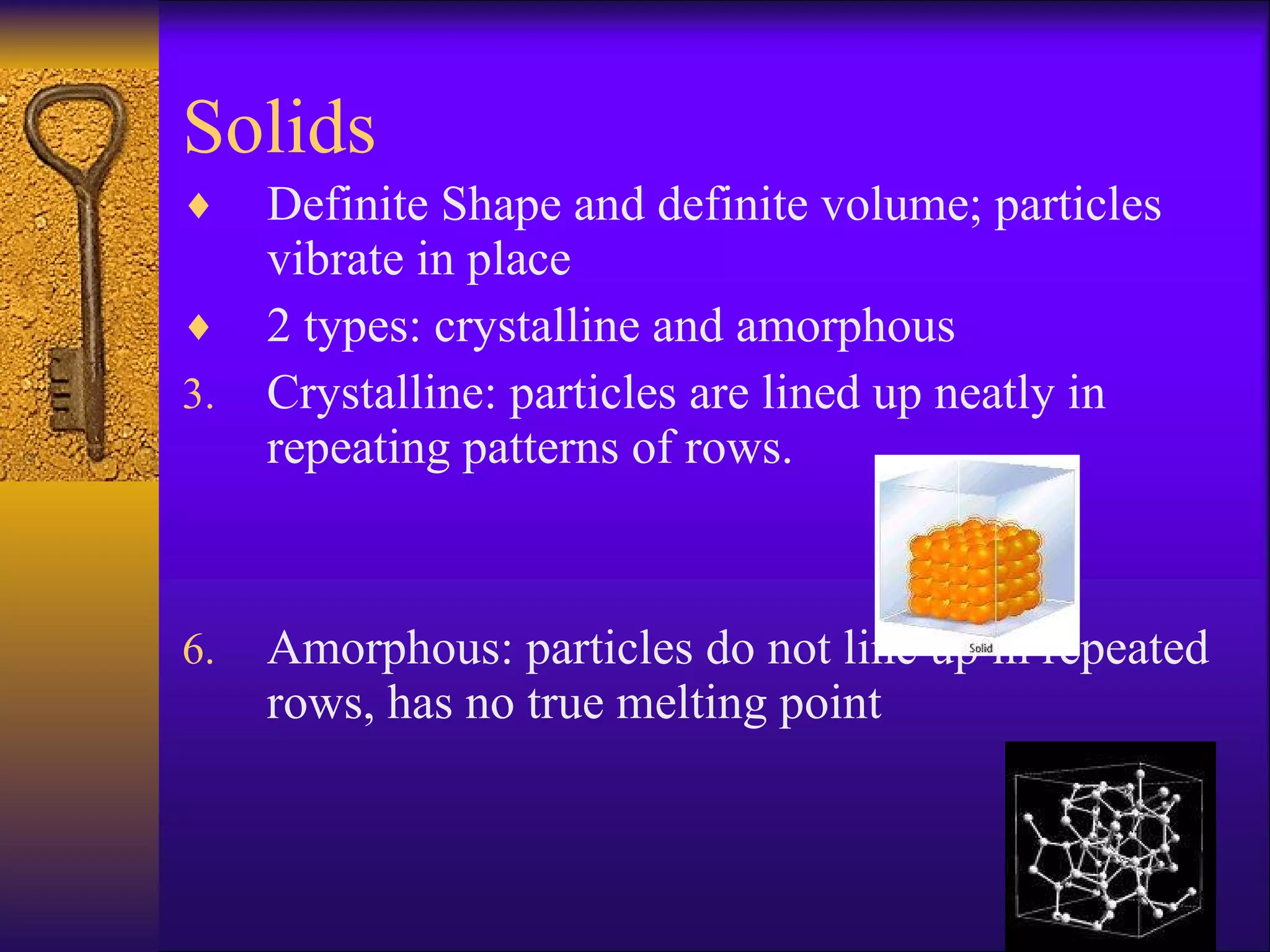 Solids Definite Shape and definite volume; particles vibrate in place 2 types: crystalline and amorphous Crystalline: particles are lined up neatly in repeating patterns of rows.  Amorphous: particles do not line up in repeated rows, has no true melting point 