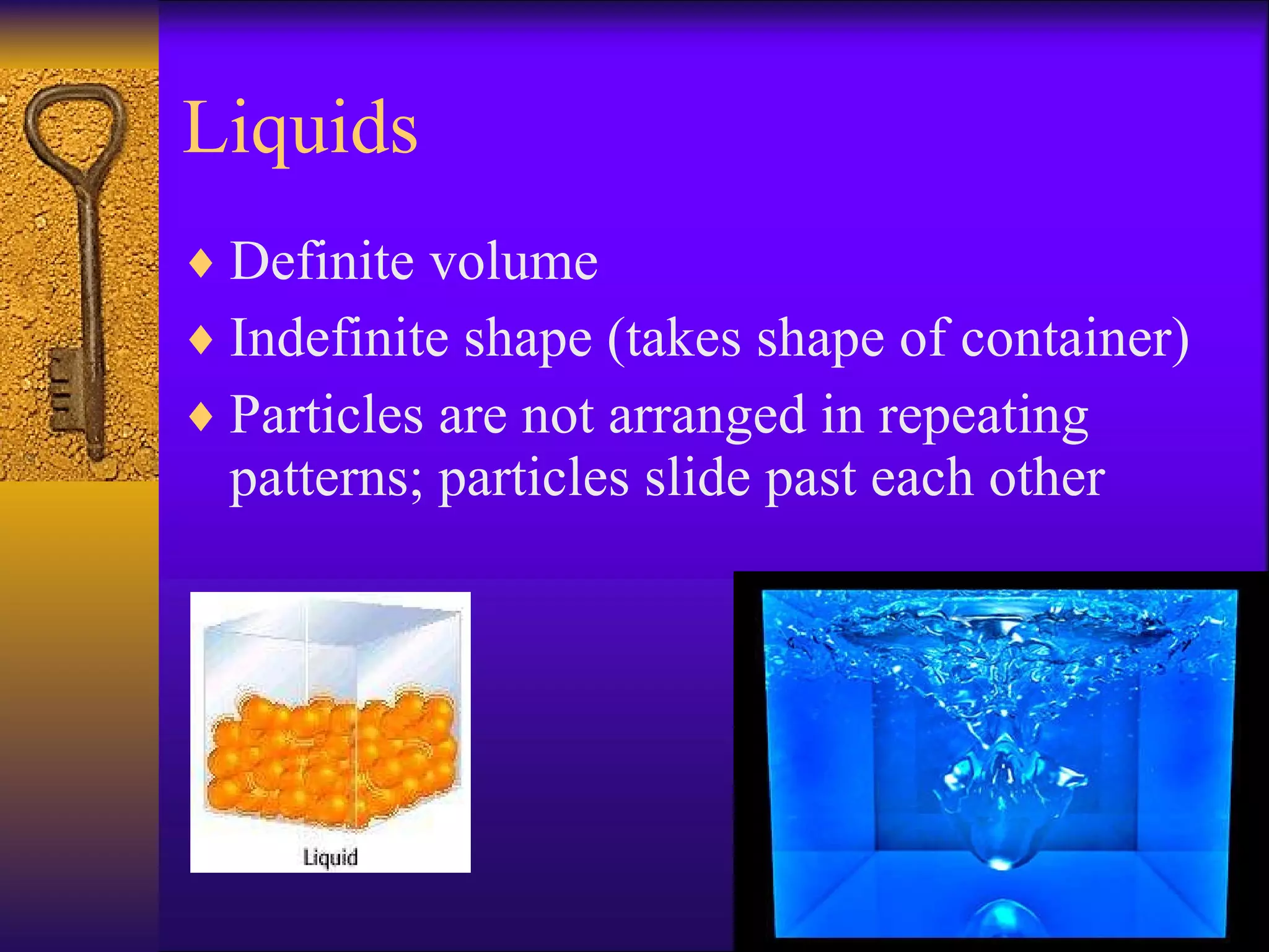 Liquids Definite volume Indefinite shape (takes shape of container) Particles are not arranged in repeating patterns; particles slide past each other 
