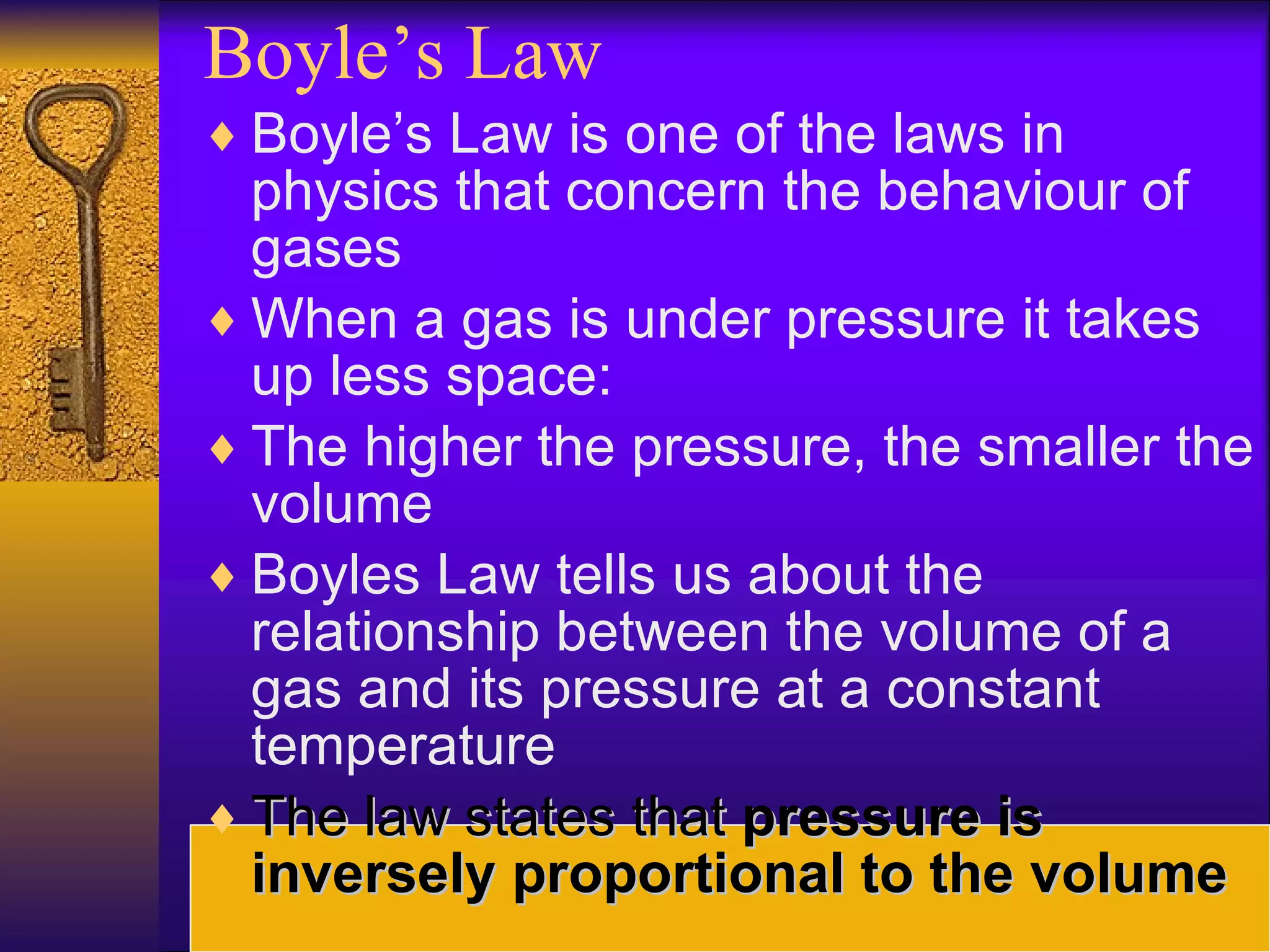 Boyle’s Law Boyle’s Law is one of the laws in physics that concern the behaviour of gases When a gas is under pressure it takes up less space: The higher the pressure, the smaller the volume Boyles Law tells us about the relationship between the volume of a gas and its pressure at a constant temperature The law states that  pressure is inversely proportional to the volume 