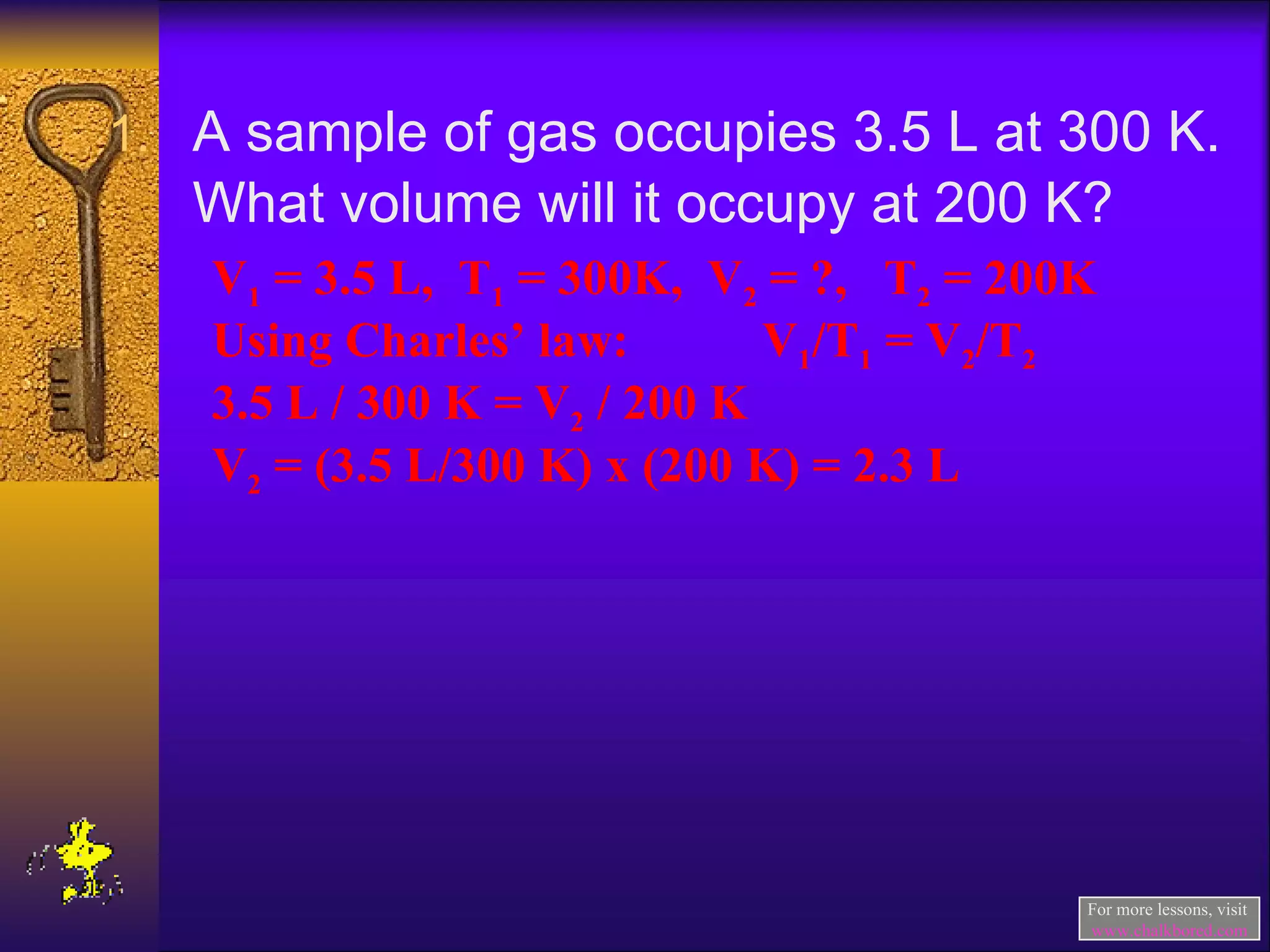 A sample of gas occupies 3.5 L at 300 K.  What volume will it occupy at 200 K? V 1  = 3.5 L,  T 1  = 300K,  V 2  = ?,  T 2  = 200K Using Charles’ law:  V 1 /T 1  = V 2 /T 2 3.5 L / 300 K = V 2  / 200 K V 2  = (3.5 L/300 K) x (200 K) = 2.3 L For more lessons, visit  www.chalkbored.com 