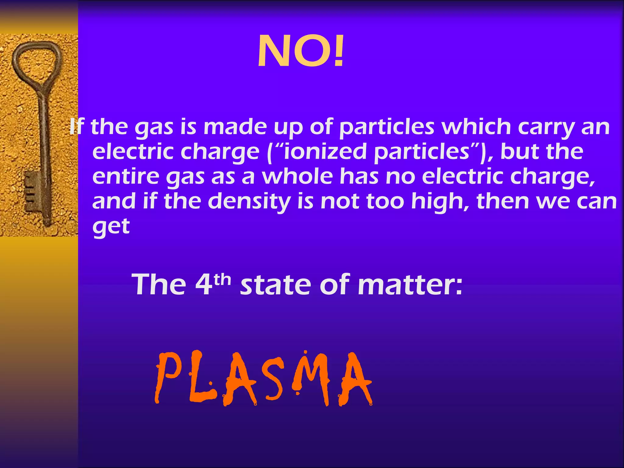 NO! If the gas is made up of particles which carry an electric charge (“ionized particles”), but the entire gas as a whole has no electric charge, and if the density is not too high, then we can get The 4 th  state of matter: PLASMA 