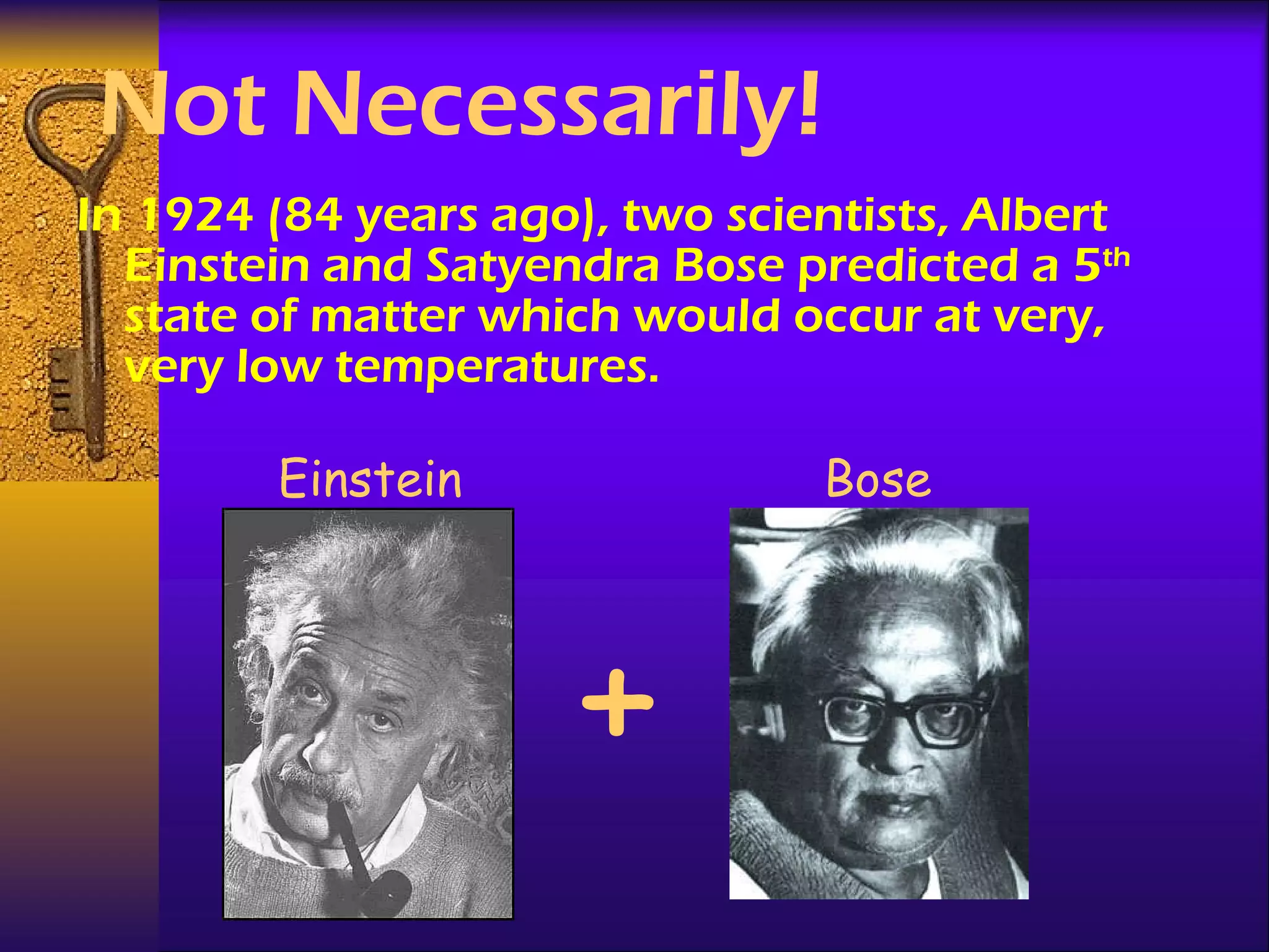 Not Necessarily! In 1924 (84 years ago), two scientists, Albert Einstein and Satyendra Bose predicted a 5 th  state of matter which would occur at very, very low temperatures. Einstein Bose + 