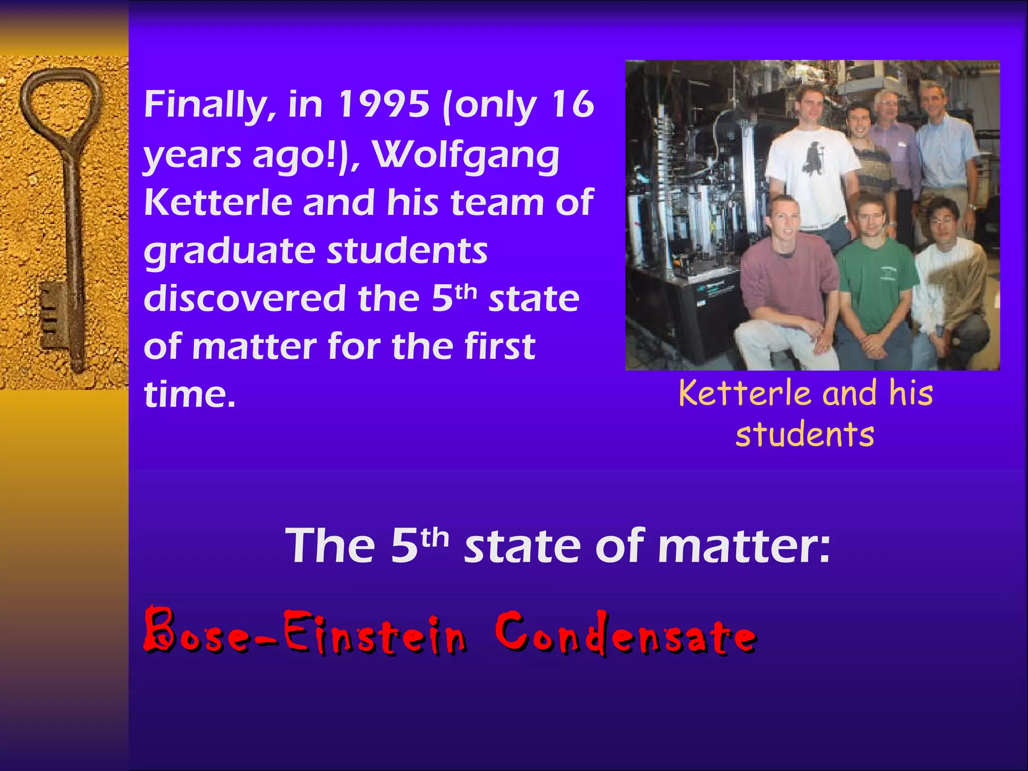 The 5 th  state of matter: Bose-Einstein Condensate Finally, in 1995 (only 16 years ago!), Wolfgang Ketterle and his team of graduate students  discovered the 5 th  state of matter for the first time. Ketterle and his students 