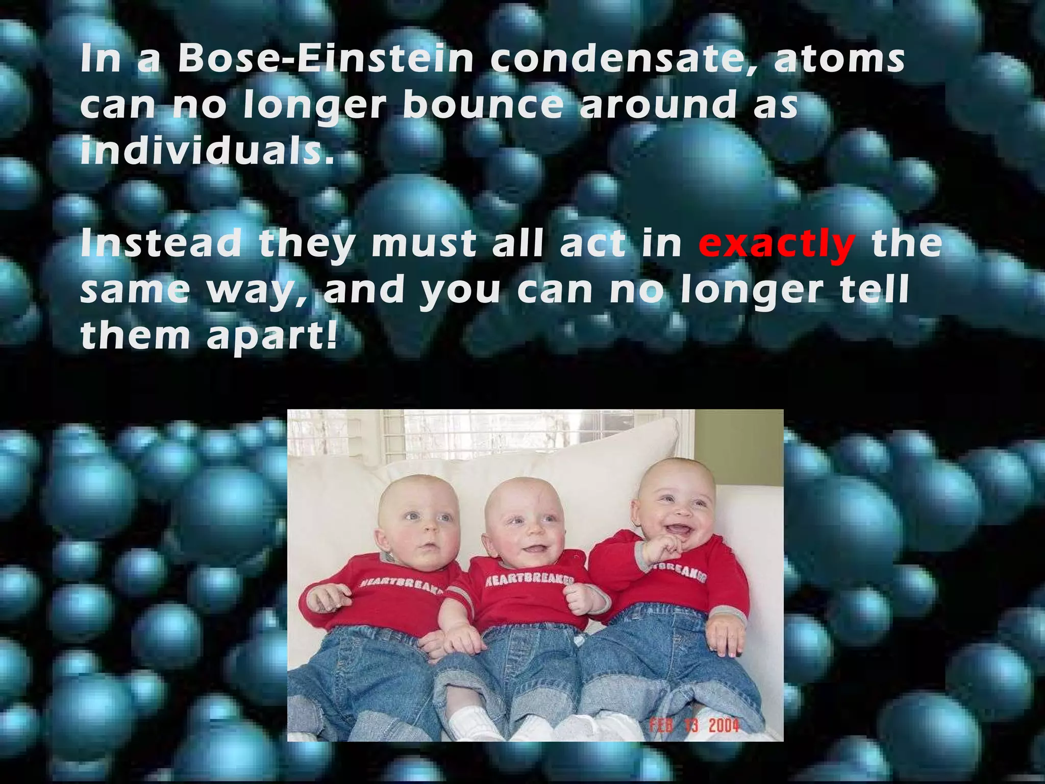 In a Bose-Einstein condensate, atoms can no longer bounce around as individuals.  Instead they must all act in   exactly   the same way, and you can no longer tell them apart! 