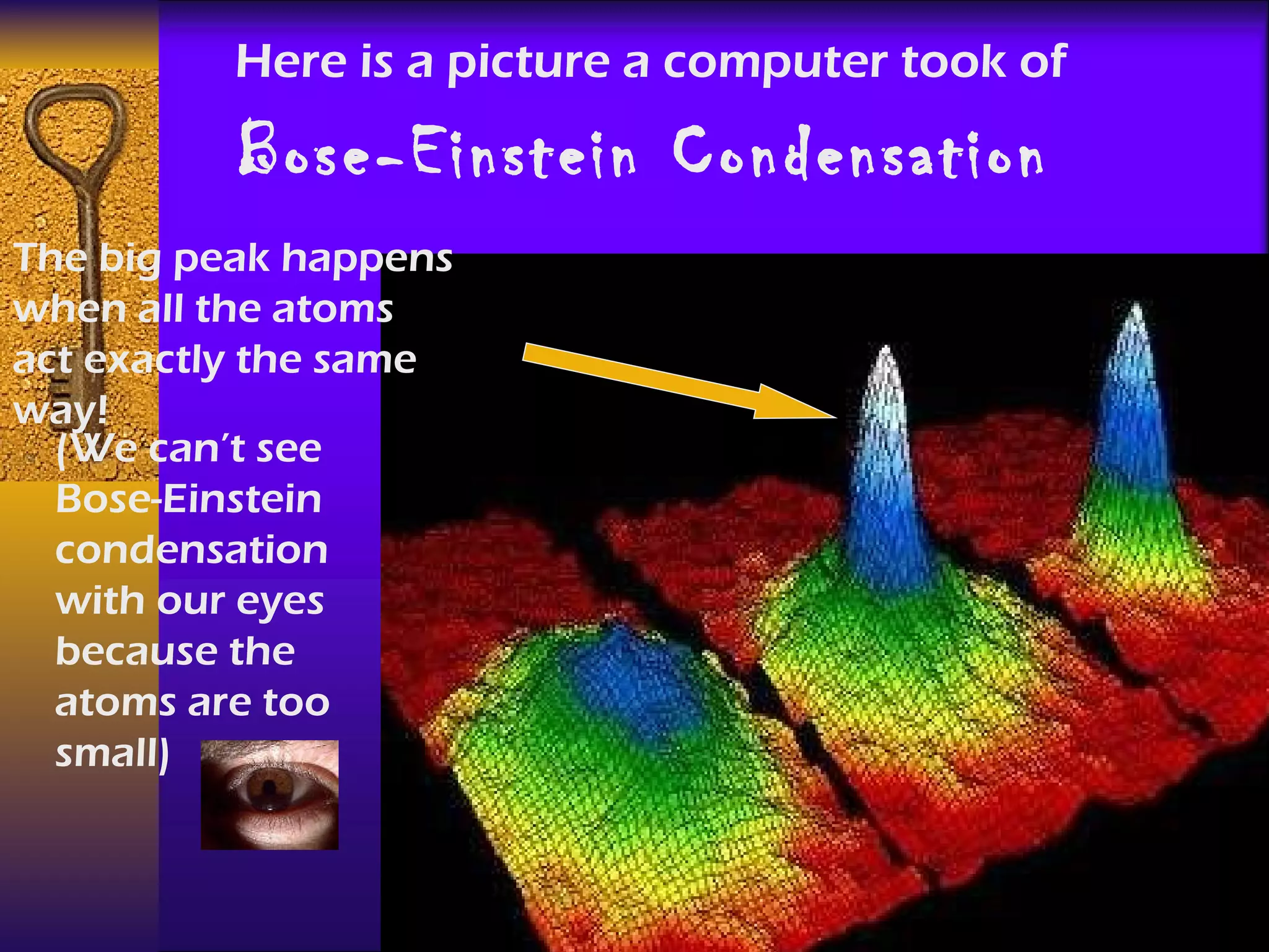 Here is a picture a computer took of Bose-Einstein Condensation   The big peak happens when all the atoms act exactly the same way! (We can’t see Bose-Einstein condensation with our eyes because the atoms are too small) 