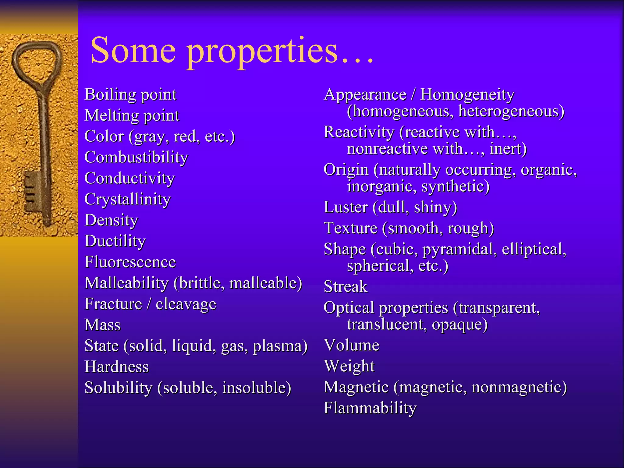 Boiling point Melting point Color (gray, red, etc.) Combustibility Conductivity Crystallinity Density Ductility Fluorescence Malleability (brittle, malleable) Fracture / cleavage Mass State (solid, liquid, gas, plasma) Hardness Solubility (soluble, insoluble) Appearance / Homogeneity (homogeneous, heterogeneous) Reactivity (reactive with…, nonreactive with…, inert) Origin (naturally occurring, organic, inorganic, synthetic) Luster (dull, shiny) Texture (smooth, rough) Shape (cubic, pyramidal, elliptical, spherical, etc.) Streak Optical properties (transparent, translucent, opaque) Volume Weight Magnetic (magnetic, nonmagnetic) Flammability Some properties… 