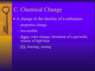 C. Chemical Change A change in the identity of a substance. properties change irreversible Signs : color change, formation of a gas/solid, release of light/heat EX : burning, rusting 