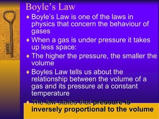 Boyle’s Law Boyle’s Law is one of the laws in physics that concern the behaviour of gases When a gas is under pressure it takes up less space: The higher the pressure, the smaller the volume Boyles Law tells us about the relationship between the volume of a gas and its pressure at a constant temperature The law states that  pressure is inversely proportional to the volume 