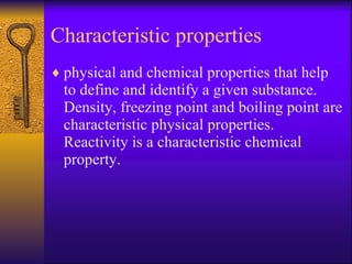 Characteristic properties  physical and chemical properties that help to define and identify a given substance.  Density, freezing point and boiling point are characteristic physical properties.  Reactivity is a characteristic chemical property. 