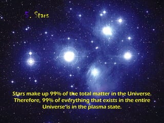 5 . Stars Stars make up 99% of the total matter in the Universe. Therefore, 99% of everything that exists in the entire Universe is in the plasma state. 