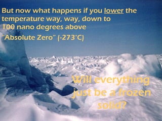 But now what happens if you  lower  the temperature way, way, down to 100 nano degrees above  “Absolute Zero” (-273°C)   Will everything  just be a frozen solid? 