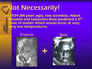 Not Necessarily! In 1924 (84 years ago), two scientists, Albert Einstein and Satyendra Bose predicted a 5 th  state of matter which would occur at very, very low temperatures. Einstein Bose + 