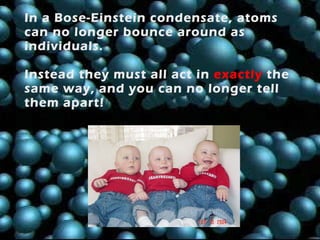 In a Bose-Einstein condensate, atoms can no longer bounce around as individuals.  Instead they must all act in   exactly   the same way, and you can no longer tell them apart! 