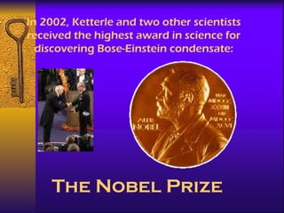 In 2002, Ketterle and two other scientists received the highest award in science for discovering Bose-Einstein condensate: The Nobel Prize 