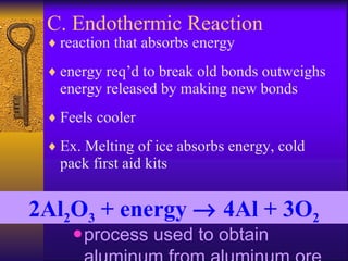 C. Endothermic Reaction reaction that absorbs energy energy req’d to break old bonds outweighs energy released by making new bonds  Feels cooler Ex. Melting of ice absorbs energy, cold pack first aid kits process used to obtain aluminum from aluminum ore 2Al 2 O 3  + energy    4Al + 3O 2 