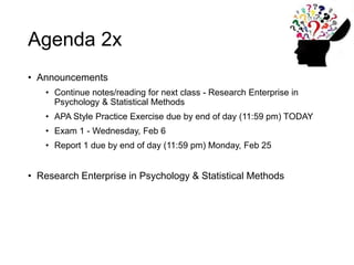 Agenda 2x
• Announcements
• Continue notes/reading for next class - Research Enterprise in
Psychology & Statistical Methods
• APA Style Practice Exercise due by end of day (11:59 pm) TODAY
• Exam 1 - Wednesday, Feb 6
• Report 1 due by end of day (11:59 pm) Monday, Feb 25
• Research Enterprise in Psychology & Statistical Methods
 