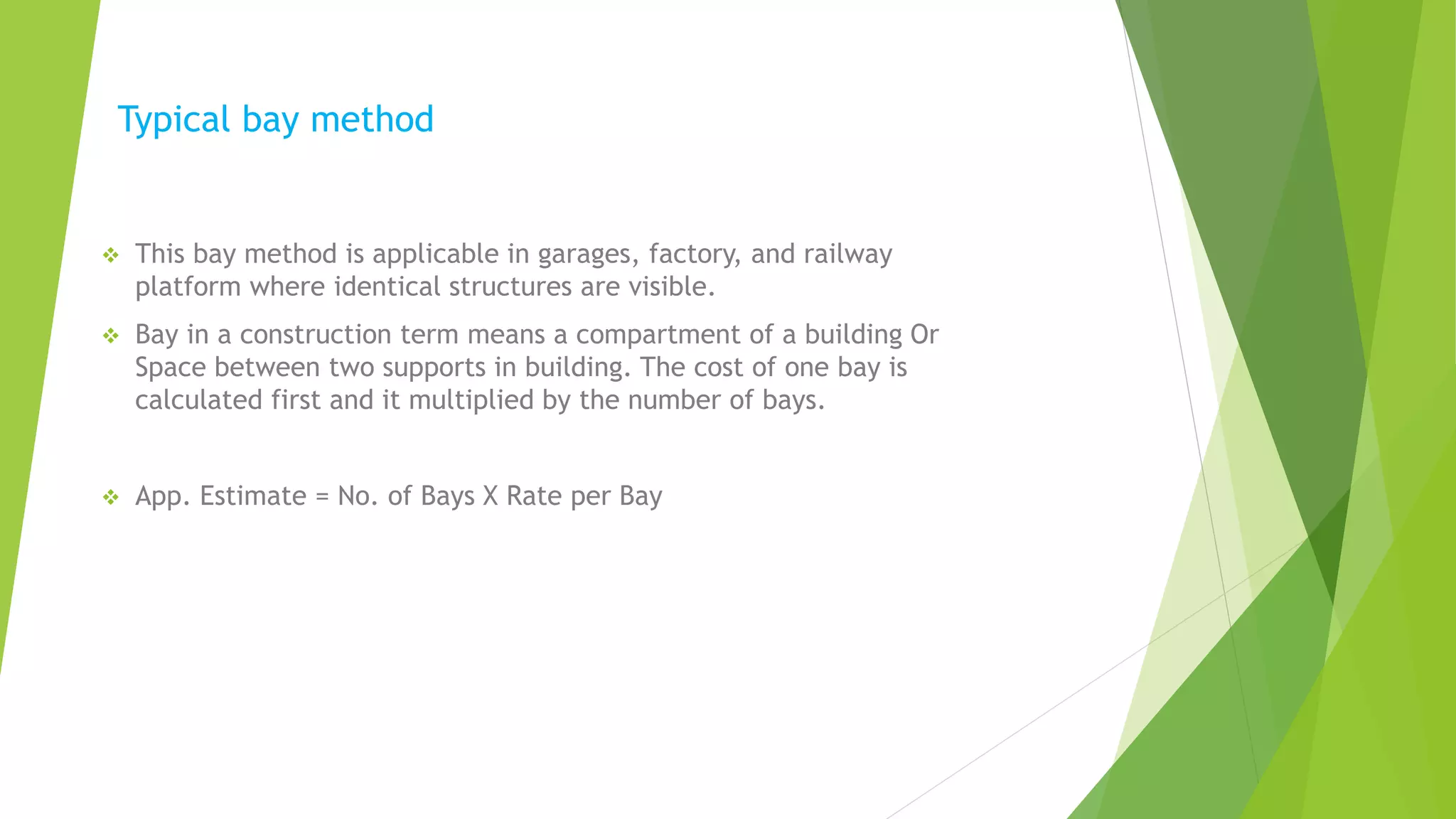 Typical bay method
 This bay method is applicable in garages, factory, and railway
platform where identical structures are visible.
 Bay in a construction term means a compartment of a building Or
Space between two supports in building. The cost of one bay is
calculated first and it multiplied by the number of bays.
 App. Estimate = No. of Bays X Rate per Bay
 