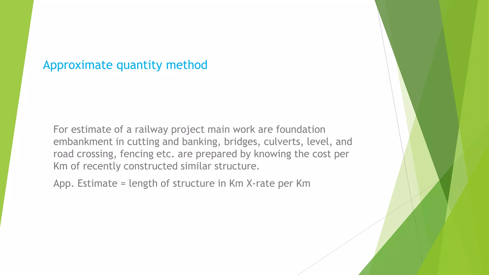 Approximate quantity method
For estimate of a railway project main work are foundation
embankment in cutting and banking, bridges, culverts, level, and
road crossing, fencing etc. are prepared by knowing the cost per
Km of recently constructed similar structure.
App. Estimate = length of structure in Km X-rate per Km
 
