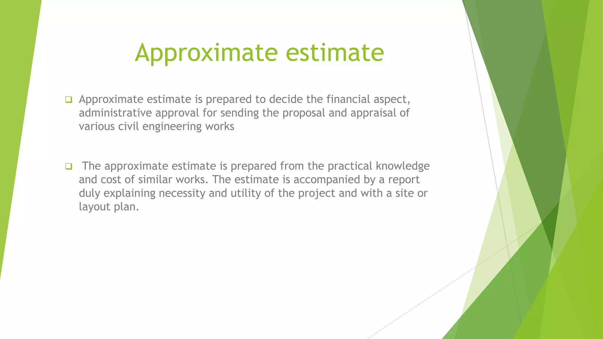Approximate estimate
 Approximate estimate is prepared to decide the financial aspect,
administrative approval for sending the proposal and appraisal of
various civil engineering works
 The approximate estimate is prepared from the practical knowledge
and cost of similar works. The estimate is accompanied by a report
duly explaining necessity and utility of the project and with a site or
layout plan.
 