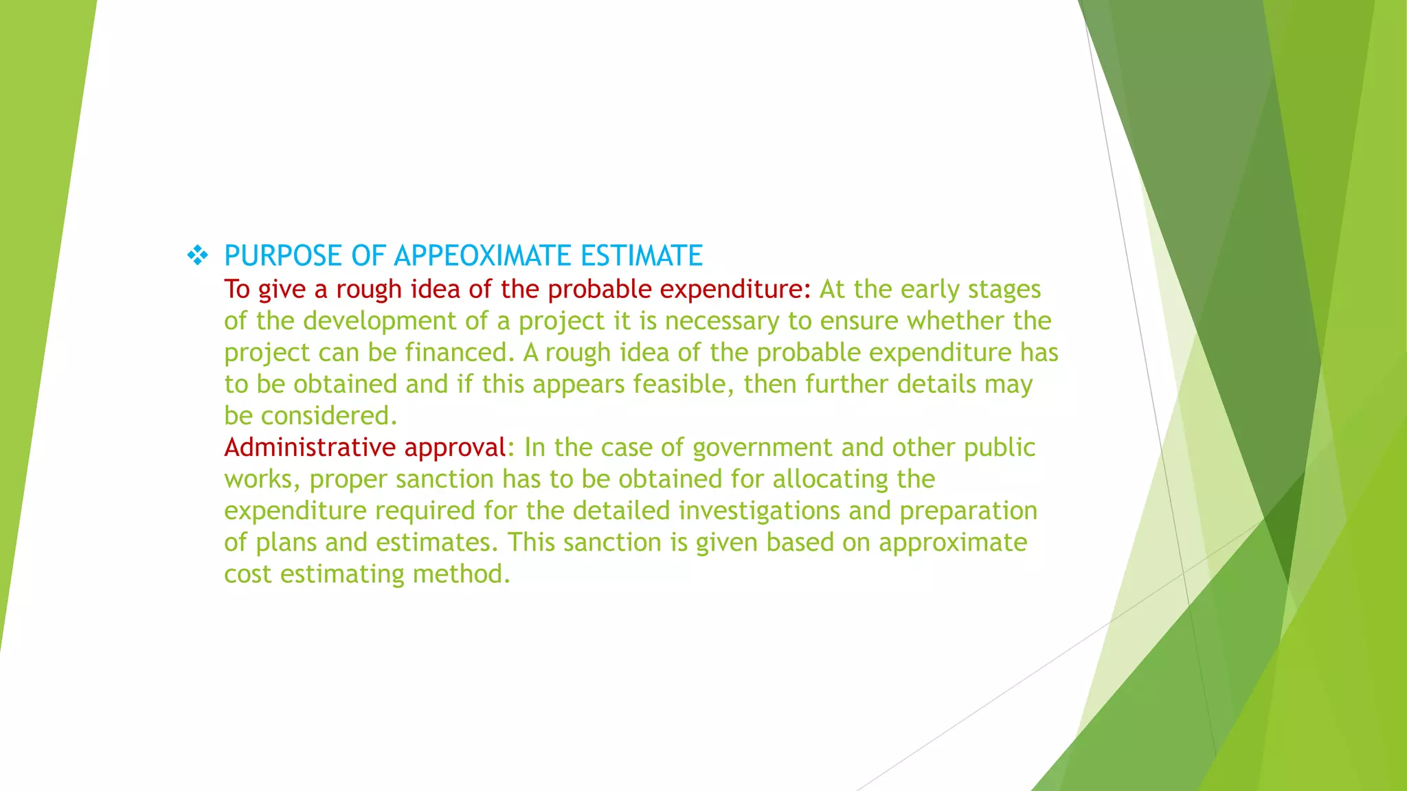  PURPOSE OF APPEOXIMATE ESTIMATE
To give a rough idea of the probable expenditure: At the early stages
of the development of a project it is necessary to ensure whether the
project can be financed. A rough idea of the probable expenditure has
to be obtained and if this appears feasible, then further details may
be considered.
Administrative approval: In the case of government and other public
works, proper sanction has to be obtained for allocating the
expenditure required for the detailed investigations and preparation
of plans and estimates. This sanction is given based on approximate
cost estimating method.
 