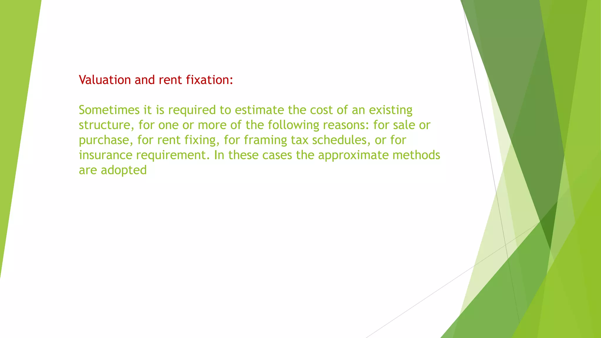 Valuation and rent fixation:
Sometimes it is required to estimate the cost of an existing
structure, for one or more of the following reasons: for sale or
purchase, for rent fixing, for framing tax schedules, or for
insurance requirement. In these cases the approximate methods
are adopted
 