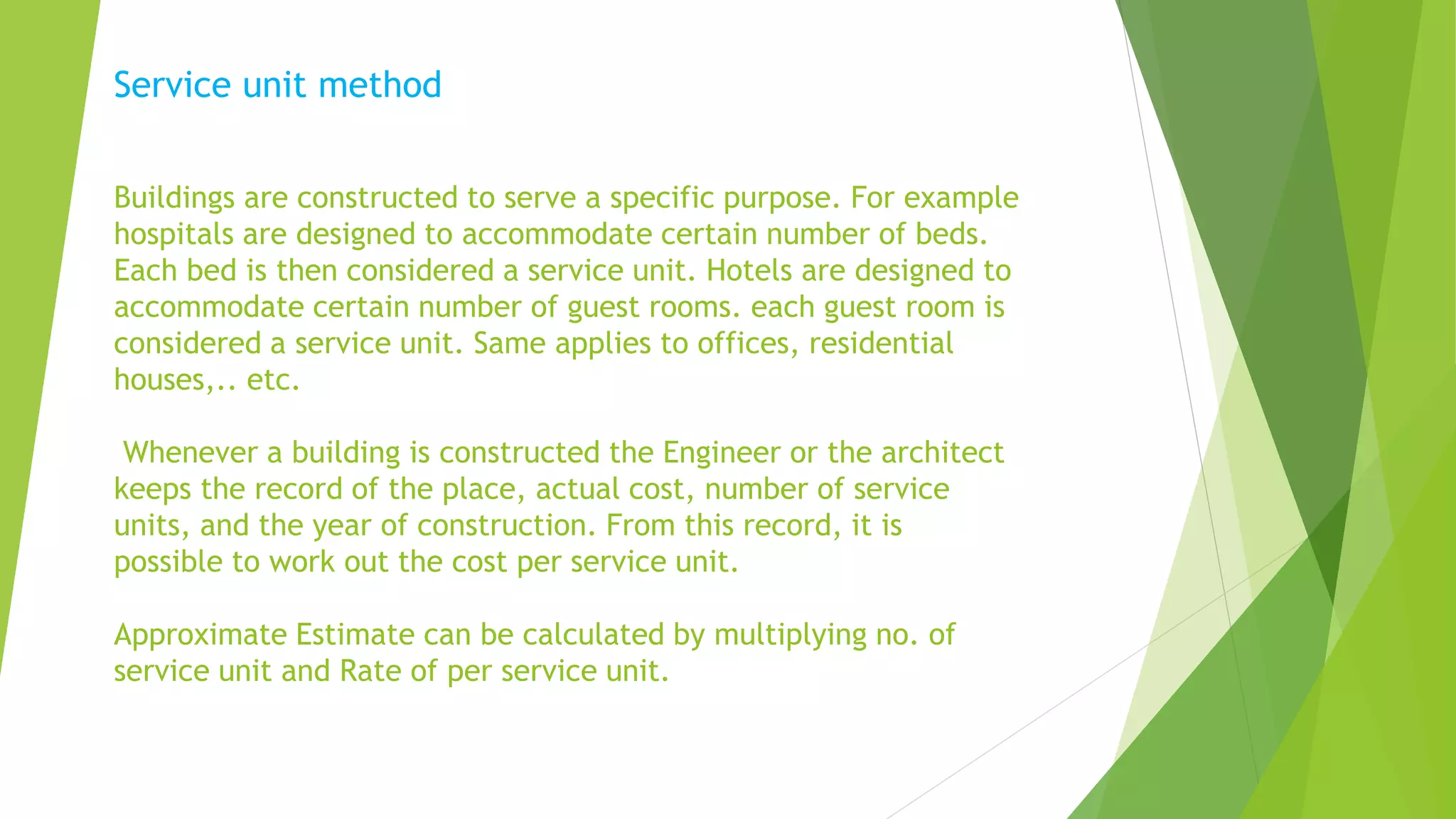 Service unit method
Buildings are constructed to serve a specific purpose. For example
hospitals are designed to accommodate certain number of beds.
Each bed is then considered a service unit. Hotels are designed to
accommodate certain number of guest rooms. each guest room is
considered a service unit. Same applies to offices, residential
houses,.. etc.
Whenever a building is constructed the Engineer or the architect
keeps the record of the place, actual cost, number of service
units, and the year of construction. From this record, it is
possible to work out the cost per service unit.
Approximate Estimate can be calculated by multiplying no. of
service unit and Rate of per service unit.
 