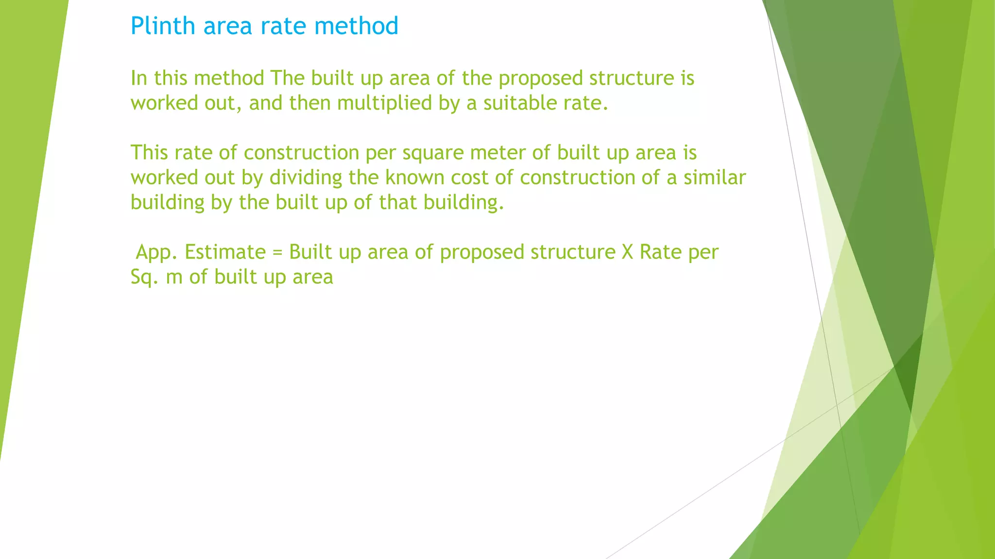 Plinth area rate method
In this method The built up area of the proposed structure is
worked out, and then multiplied by a suitable rate.
This rate of construction per square meter of built up area is
worked out by dividing the known cost of construction of a similar
building by the built up of that building.
App. Estimate = Built up area of proposed structure X Rate per
Sq. m of built up area
 