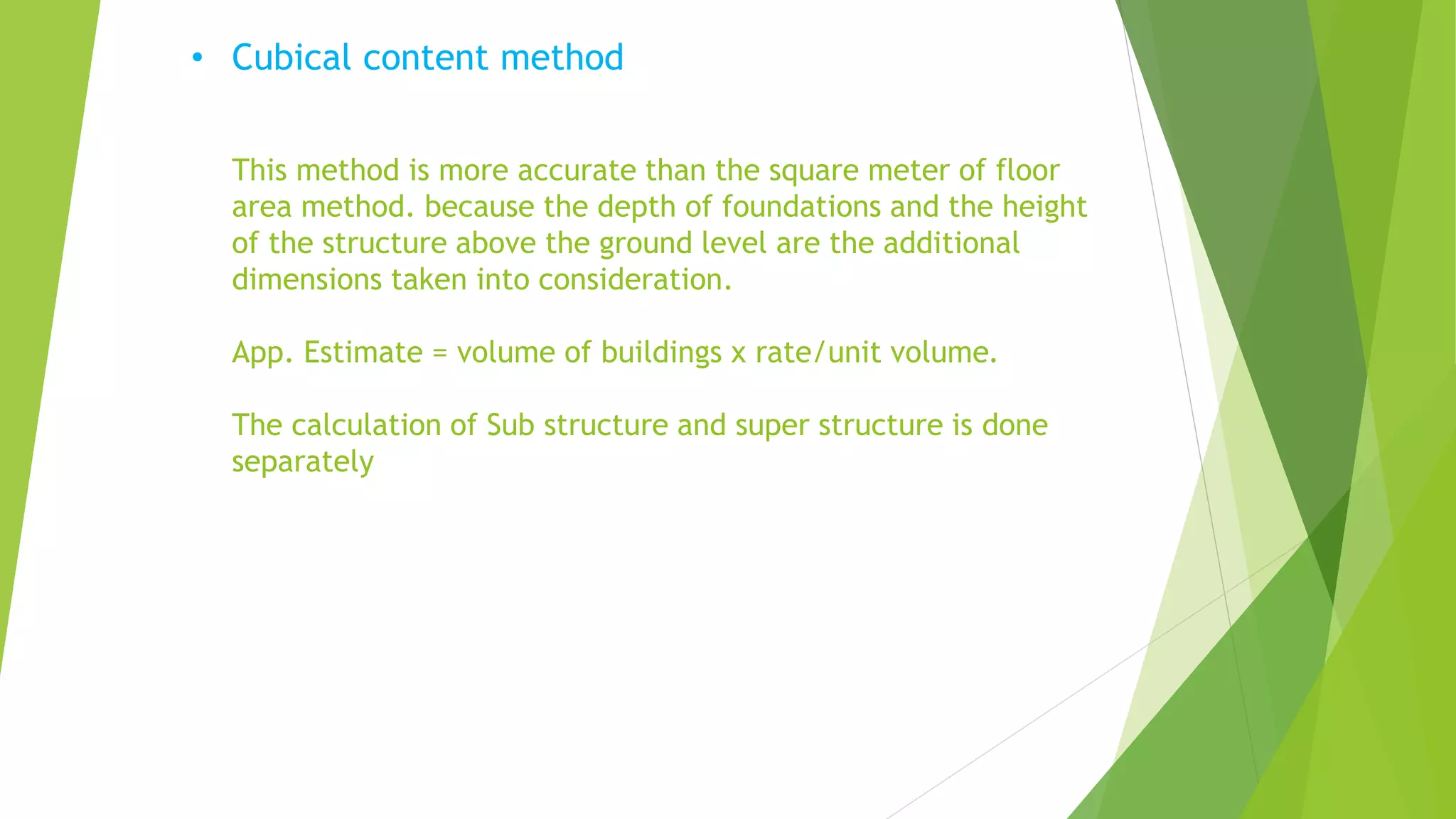• Cubical content method
This method is more accurate than the square meter of floor
area method. because the depth of foundations and the height
of the structure above the ground level are the additional
dimensions taken into consideration.
App. Estimate = volume of buildings x rate/unit volume.
The calculation of Sub structure and super structure is done
separately
 