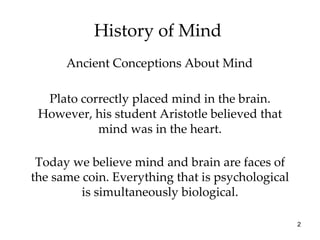 History of Mind  Plato correctly placed mind in the brain. However, his student Aristotle believed that mind was in the heart. Ancient Conceptions About Mind Today we believe mind and brain are faces of the same coin. Everything that is psychological is simultaneously biological. 