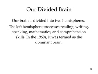 Our Divided Brain Our brain is divided into two hemispheres.  The left hemisphere processes reading, writing, speaking, mathematics, and comprehension skills. In the 1960s, it was termed as the dominant brain. 