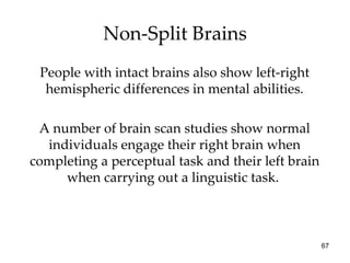 Non-Split Brains People with intact brains also show left-right hemispheric differences in mental abilities. A number of brain scan studies show normal individuals engage their right brain when completing a perceptual task and their left brain when carrying out a linguistic task.  