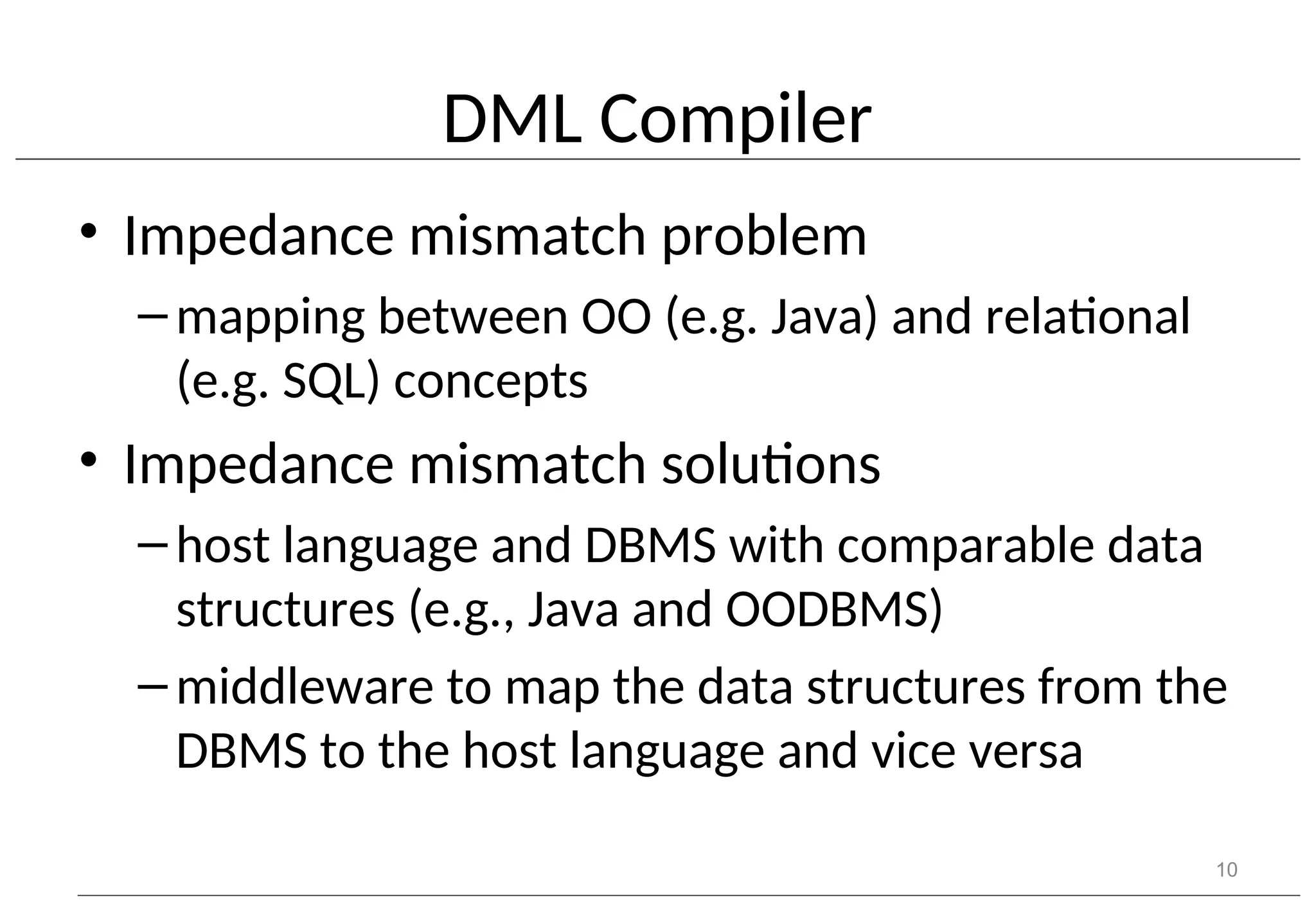 DML Compiler • Impedance mismatch problem –mapping between OO (e.g. Java) and relational (e.g. SQL) concepts • Impedance mismatch solutions –host language and DBMS with comparable data structures (e.g., Java and OODBMS) –middleware to map the data structures from the DBMS to the host language and vice versa 10 