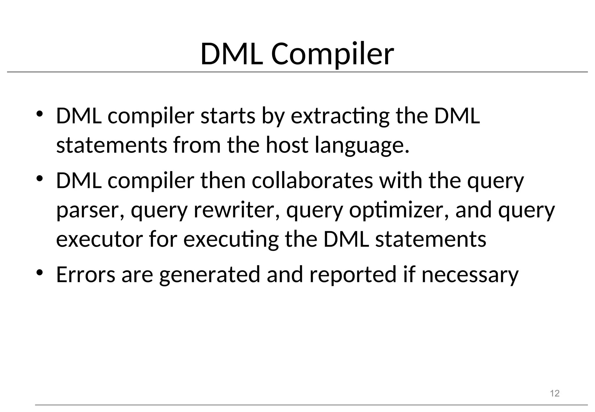 DML Compiler • DML compiler starts by extracting the DML statements from the host language. • DML compiler then collaborates with the query parser, query rewriter, query optimizer, and query executor for executing the DML statements • Errors are generated and reported if necessary 12 