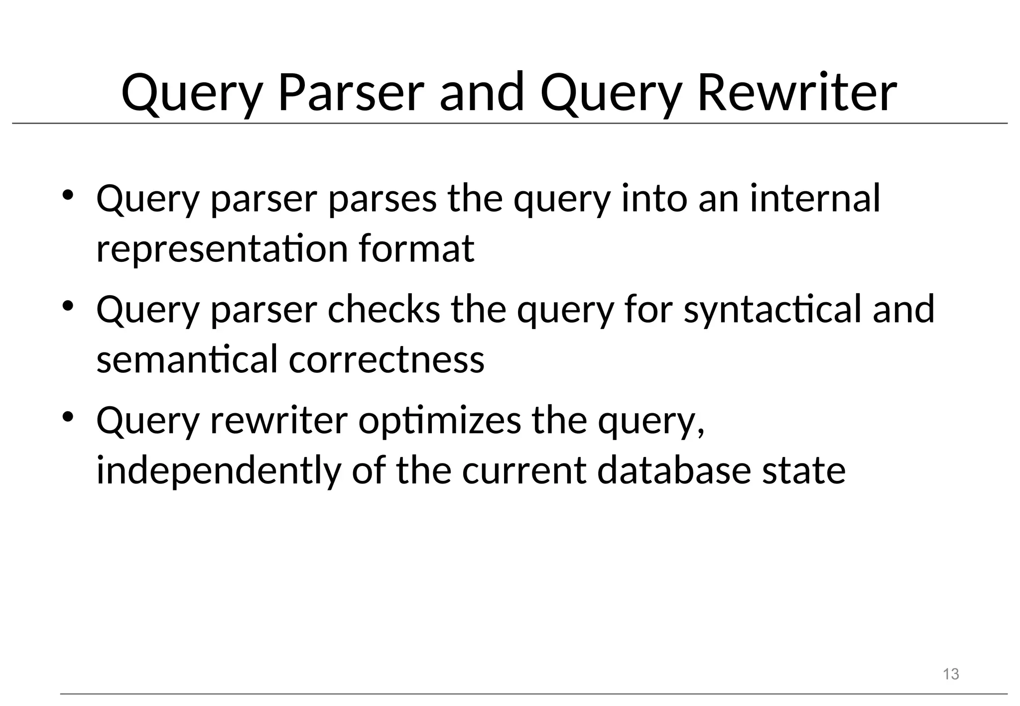 Query Parser and Query Rewriter • Query parser parses the query into an internal representation format • Query parser checks the query for syntactical and semantical correctness • Query rewriter optimizes the query, independently of the current database state 13 