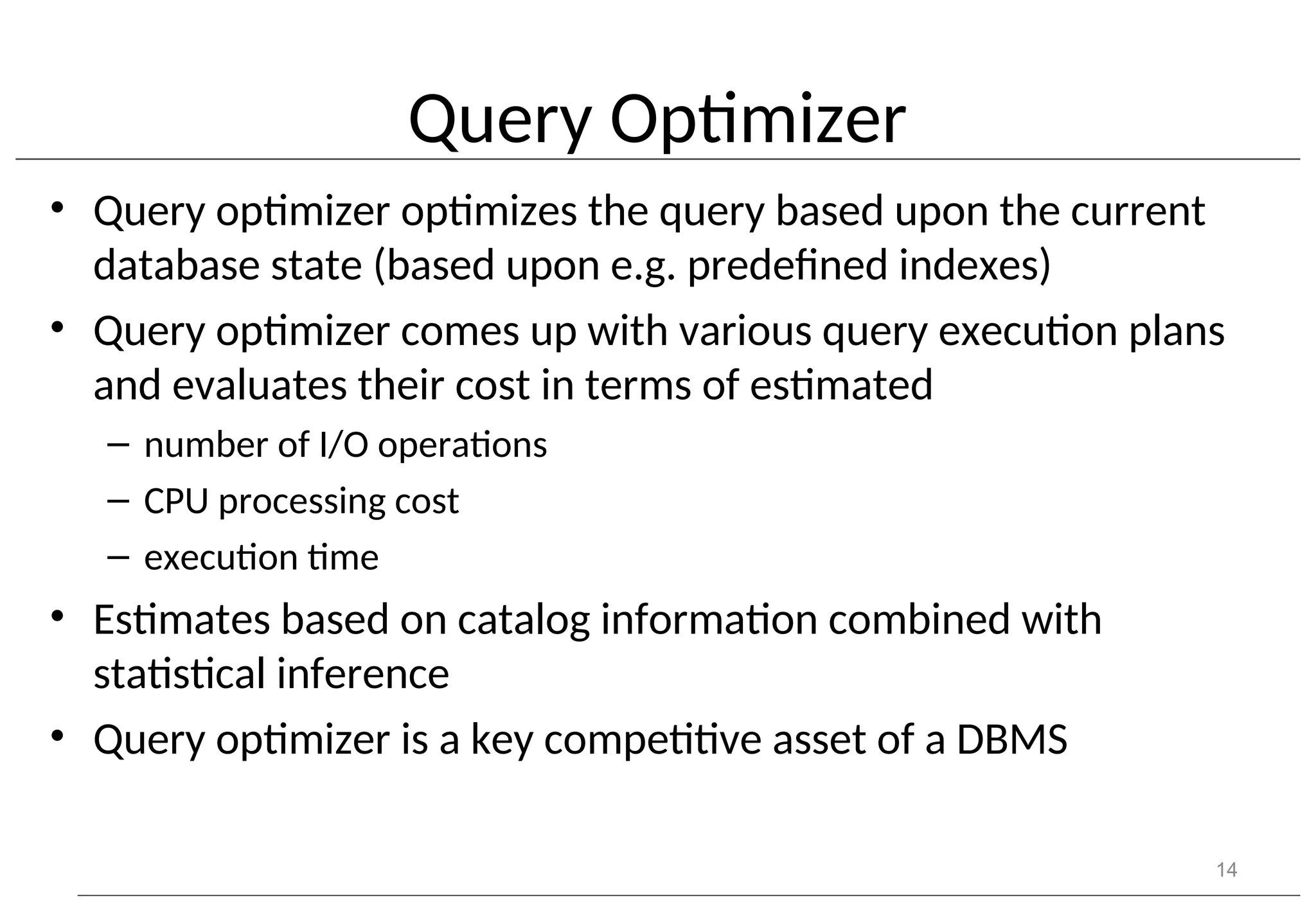 Query Optimizer • Query optimizer optimizes the query based upon the current database state (based upon e.g. predefined indexes) • Query optimizer comes up with various query execution plans and evaluates their cost in terms of estimated – number of I/O operations – CPU processing cost – execution time • Estimates based on catalog information combined with statistical inference • Query optimizer is a key competitive asset of a DBMS 14 