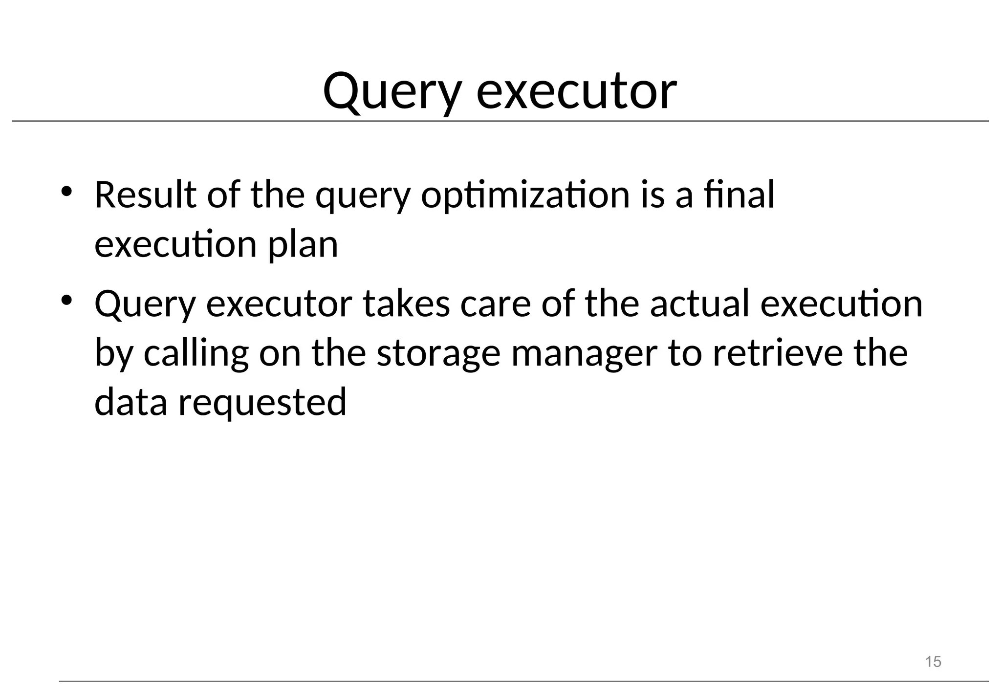 Query executor • Result of the query optimization is a final execution plan • Query executor takes care of the actual execution by calling on the storage manager to retrieve the data requested 15 