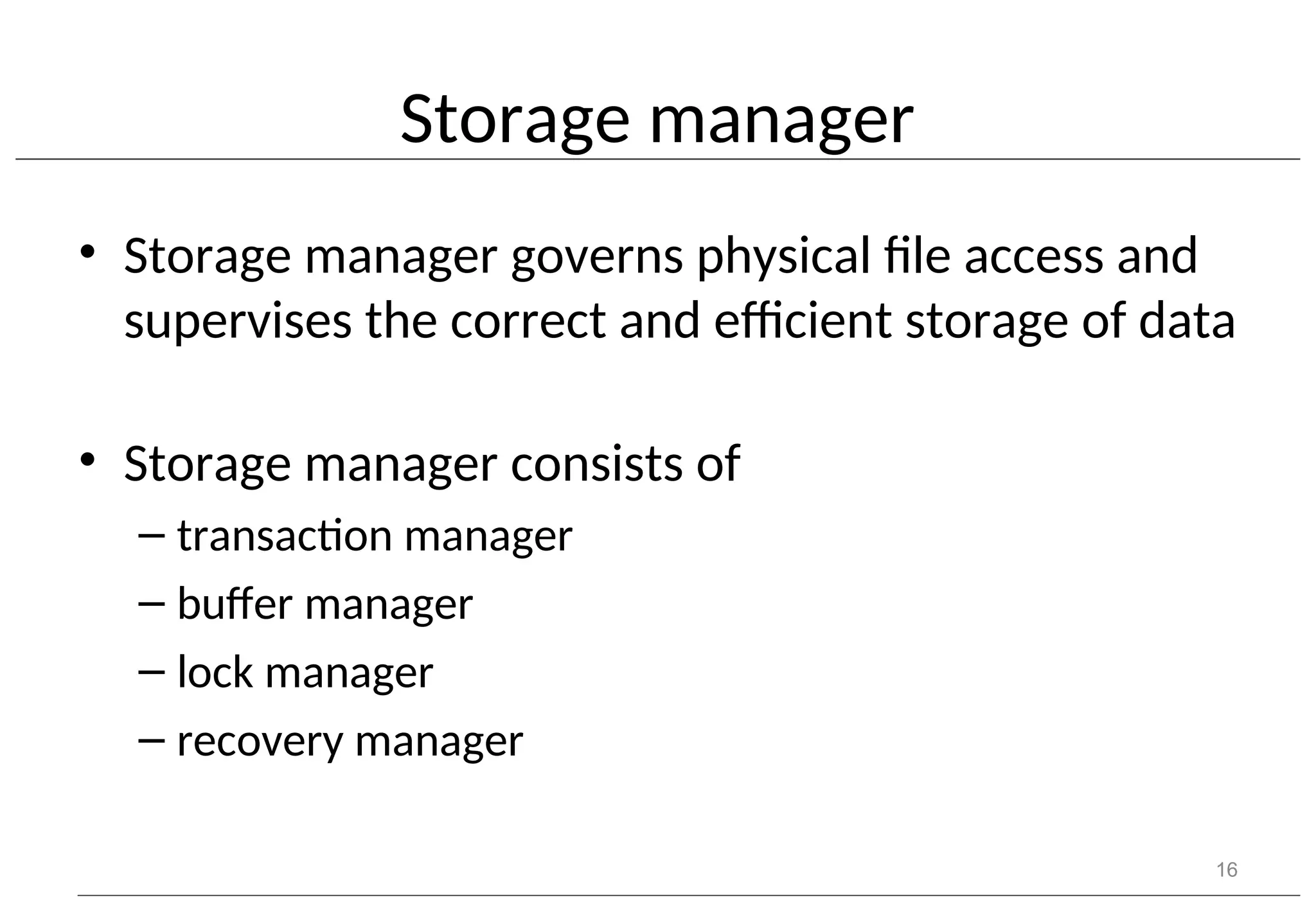 Storage manager • Storage manager governs physical file access and supervises the correct and efficient storage of data • Storage manager consists of – transaction manager – buffer manager – lock manager – recovery manager 16 