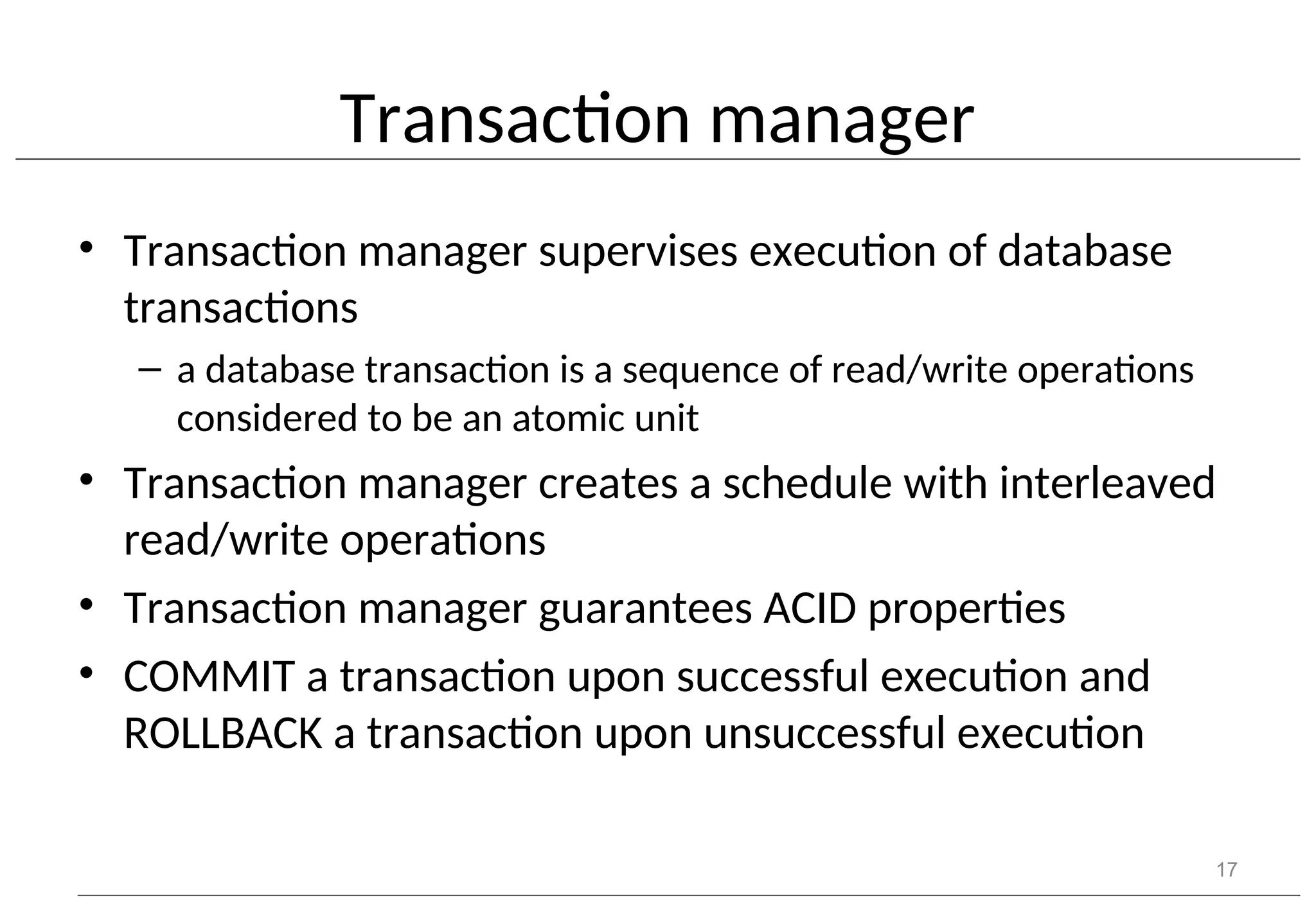 Transaction manager • Transaction manager supervises execution of database transactions – a database transaction is a sequence of read/write operations considered to be an atomic unit • Transaction manager creates a schedule with interleaved read/write operations • Transaction manager guarantees ACID properties • COMMIT a transaction upon successful execution and ROLLBACK a transaction upon unsuccessful execution 17 