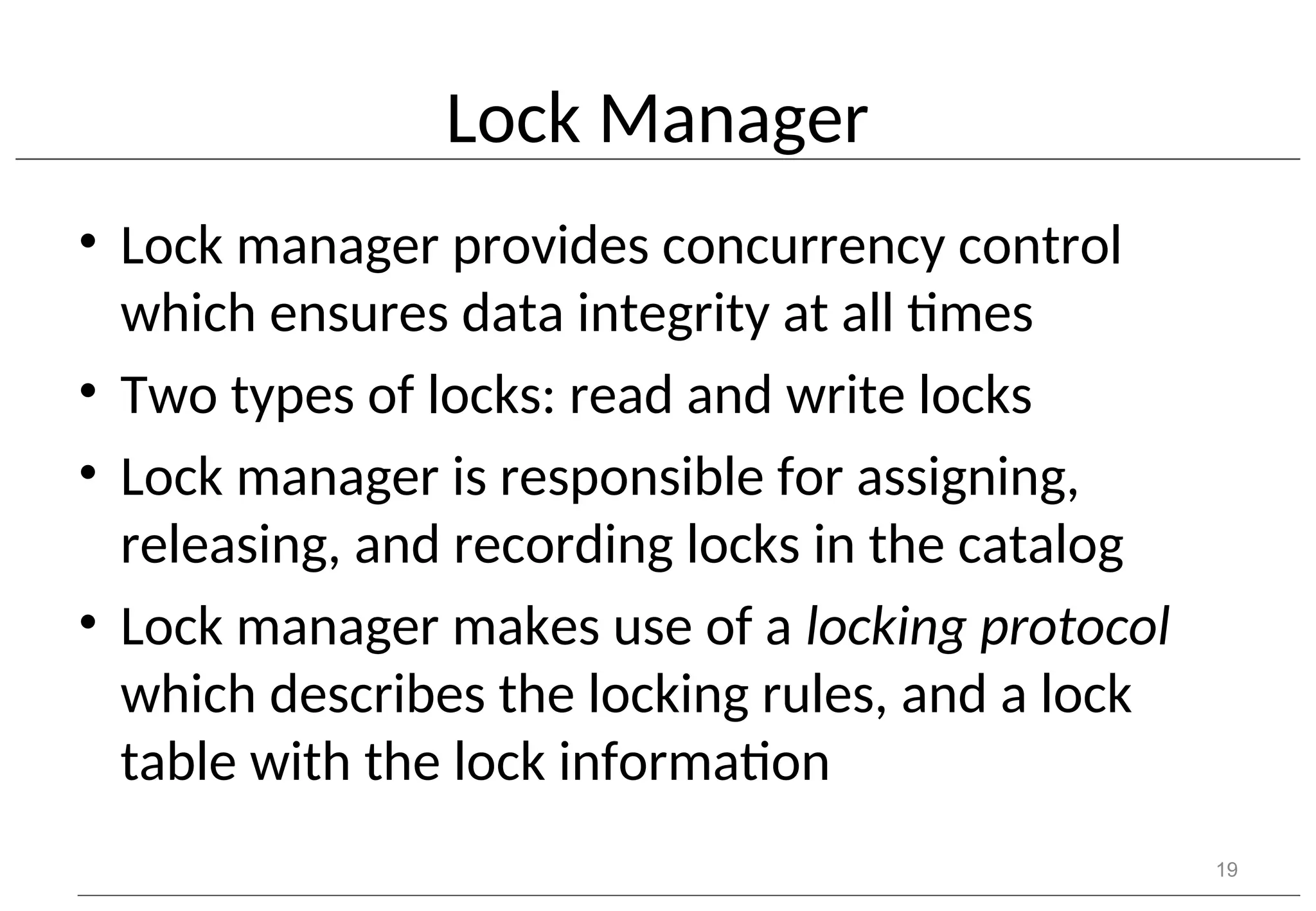 Lock Manager • Lock manager provides concurrency control which ensures data integrity at all times • Two types of locks: read and write locks • Lock manager is responsible for assigning, releasing, and recording locks in the catalog • Lock manager makes use of a locking protocol which describes the locking rules, and a lock table with the lock information 19 