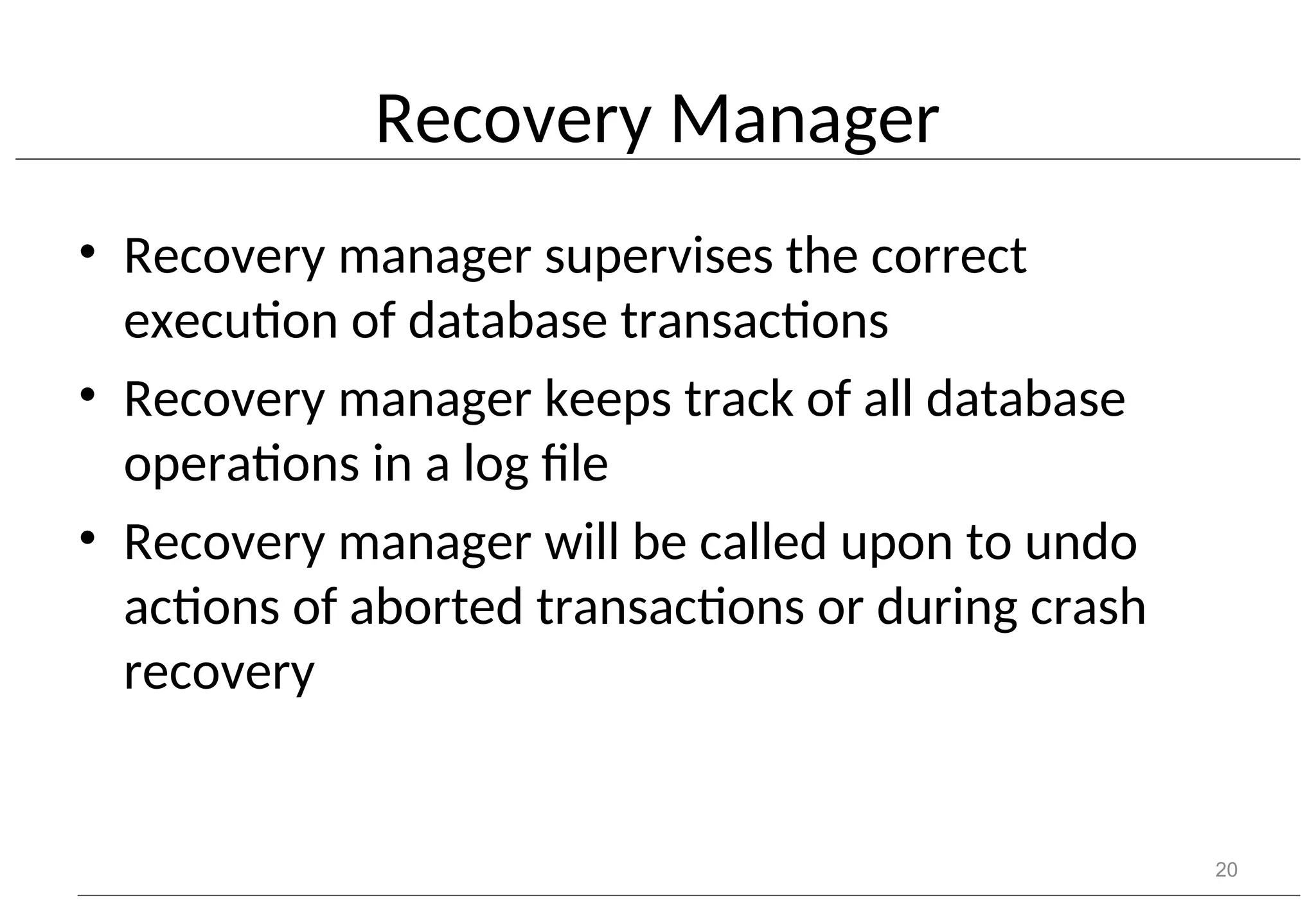 Recovery Manager • Recovery manager supervises the correct execution of database transactions • Recovery manager keeps track of all database operations in a log file • Recovery manager will be called upon to undo actions of aborted transactions or during crash recovery 20 