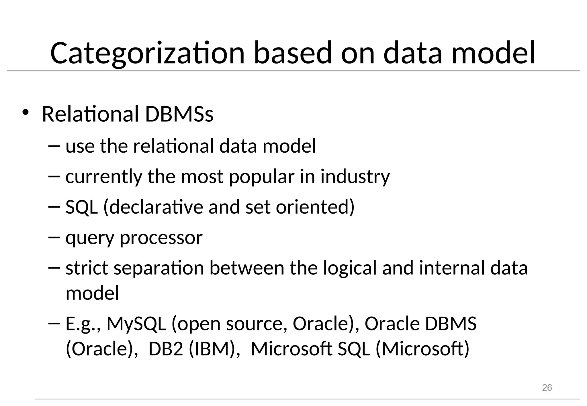 Categorization based on data model • Relational DBMSs – use the relational data model – currently the most popular in industry – SQL (declarative and set oriented) – query processor – strict separation between the logical and internal data model – E.g., MySQL (open source, Oracle), Oracle DBMS (Oracle), DB2 (IBM), Microsoft SQL (Microsoft) 26 