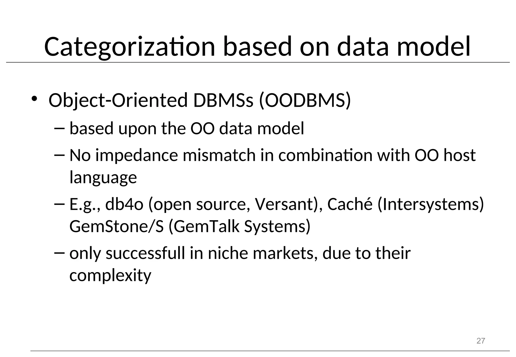 Categorization based on data model • Object-Oriented DBMSs (OODBMS) – based upon the OO data model – No impedance mismatch in combination with OO host language – E.g., db4o (open source, Versant), Caché (Intersystems) GemStone/S (GemTalk Systems) – only successfull in niche markets, due to their complexity 27 