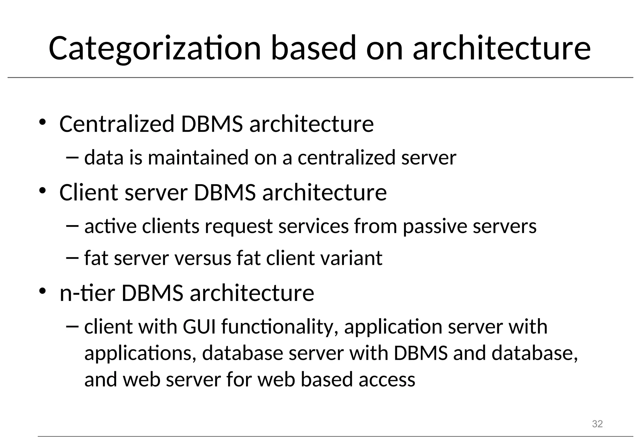 Categorization based on architecture • Centralized DBMS architecture – data is maintained on a centralized server • Client server DBMS architecture – active clients request services from passive servers – fat server versus fat client variant • n-tier DBMS architecture – client with GUI functionality, application server with applications, database server with DBMS and database, and web server for web based access 32 