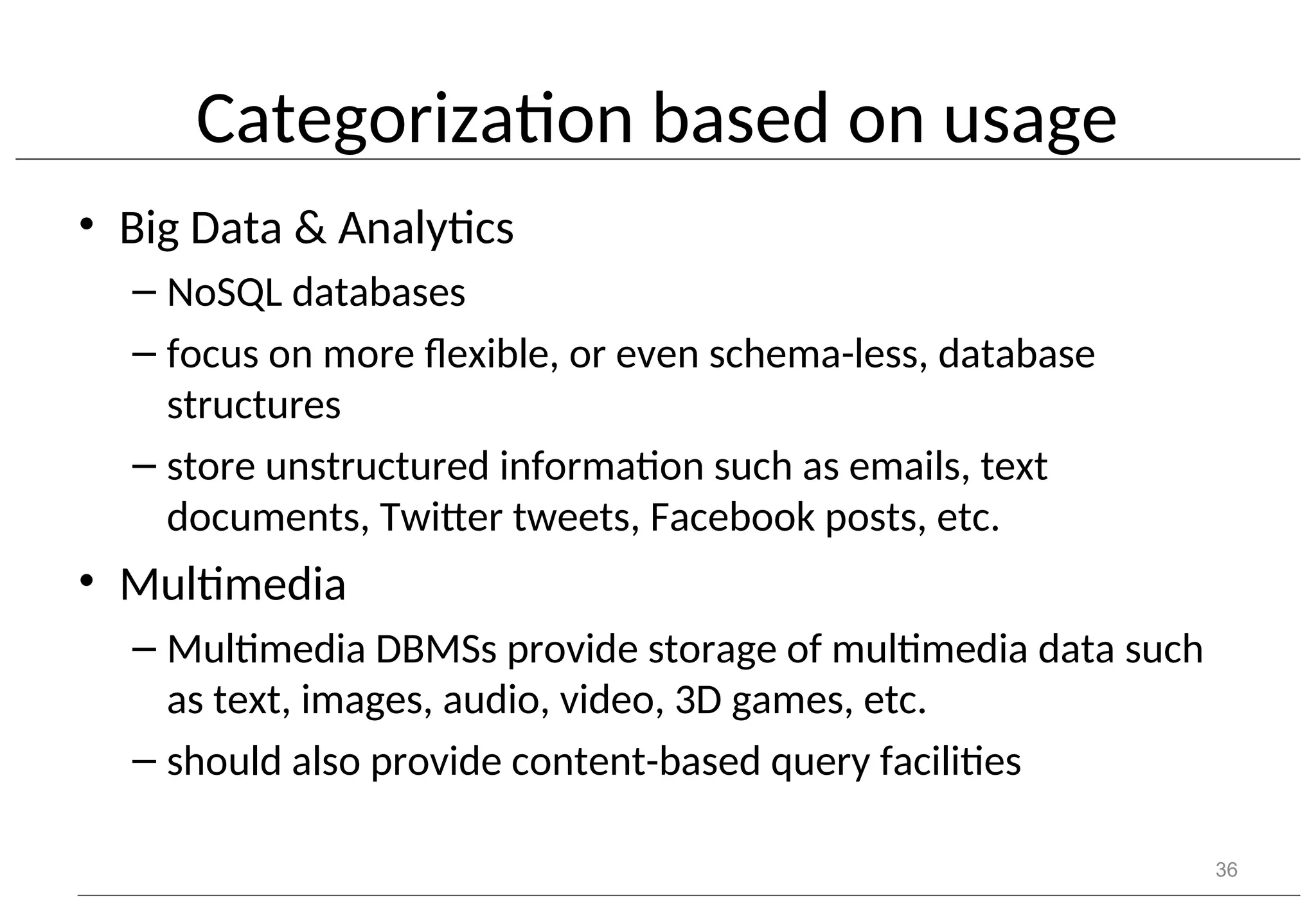 Categorization based on usage • Big Data & Analytics – NoSQL databases – focus on more flexible, or even schema-less, database structures – store unstructured information such as emails, text documents, Twitter tweets, Facebook posts, etc. • Multimedia – Multimedia DBMSs provide storage of multimedia data such as text, images, audio, video, 3D games, etc. – should also provide content-based query facilities 36 