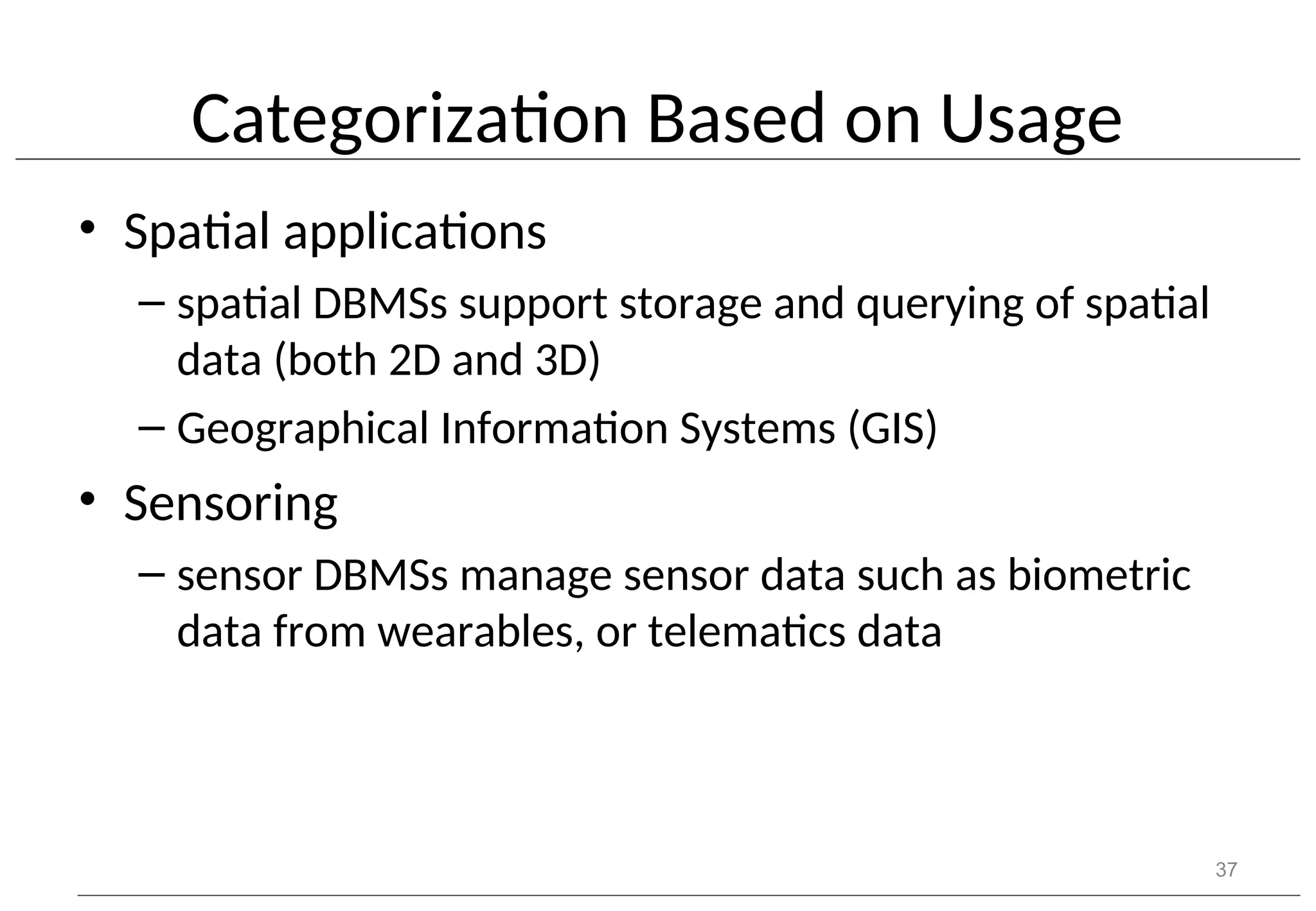 Categorization Based on Usage • Spatial applications – spatial DBMSs support storage and querying of spatial data (both 2D and 3D) – Geographical Information Systems (GIS) • Sensoring – sensor DBMSs manage sensor data such as biometric data from wearables, or telematics data 37 